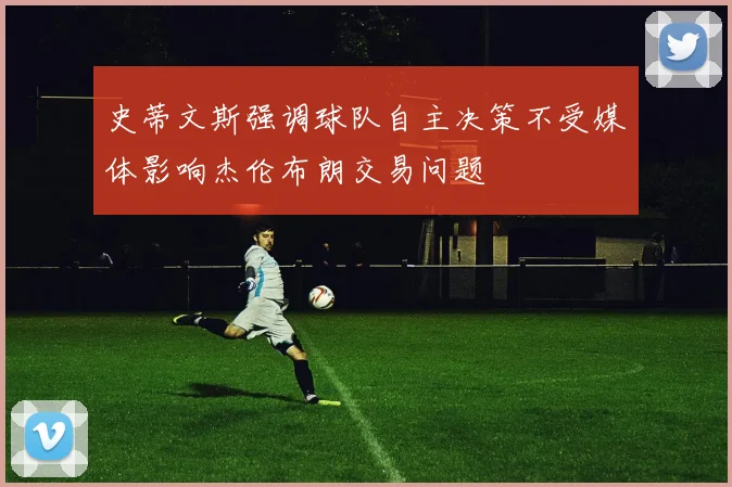 史蒂文斯强调球队自主决策不受媒体影响杰伦布朗交易问题