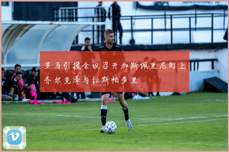罗马引援会议召开加斯佩里尼盯上齐尔克泽与拉斯帕多里