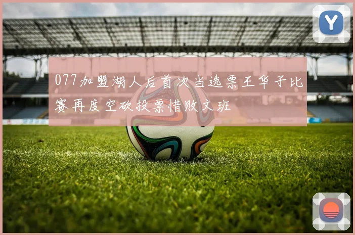 077加盟湖人后首次当选票王华子比赛再度空砍投票惜败文班