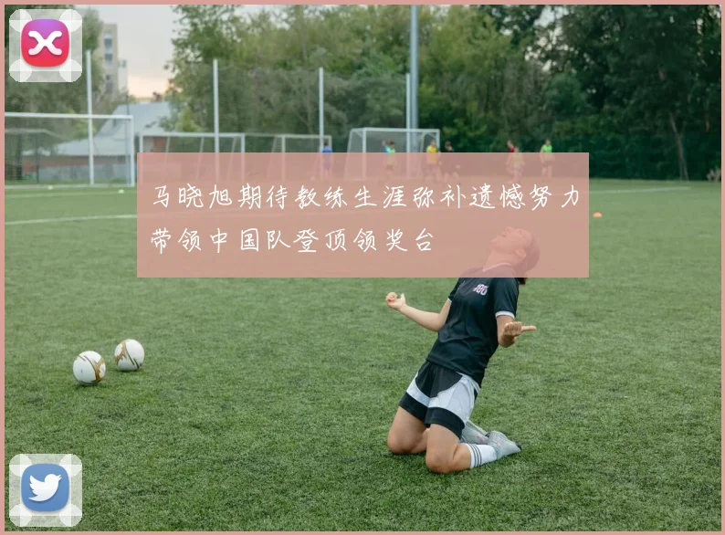 马晓旭期待教练生涯弥补遗憾努力带领中国队登顶领奖台