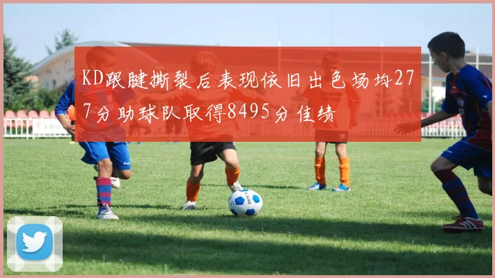 KD跟腱撕裂后表现依旧出色场均277分助球队取得8495分佳绩