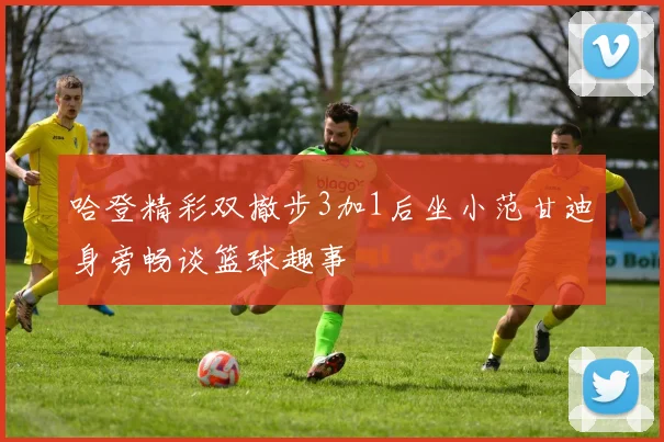 哈登精彩双撤步3加1后坐小范甘迪身旁畅谈篮球趣事