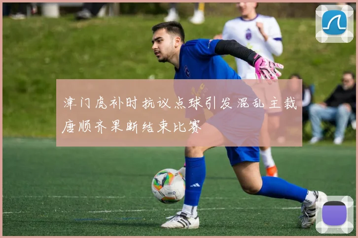 津门虎补时抗议点球引发混乱主裁唐顺齐果断结束比赛