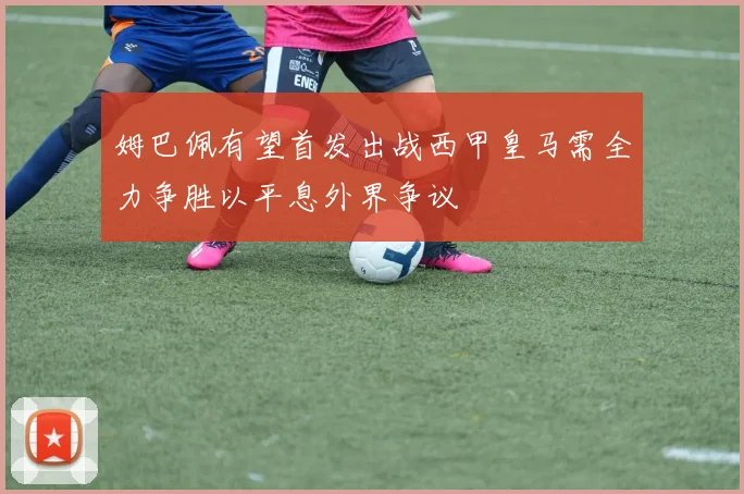 姆巴佩有望首发出战西甲皇马需全力争胜以平息外界争议
