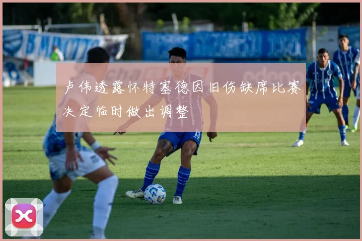 卢伟透露怀特塞德因旧伤缺席比赛决定临时做出调整