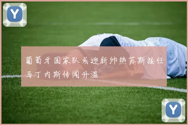 葡萄牙国家队或迎新帅热苏斯接任马丁内斯传闻升温