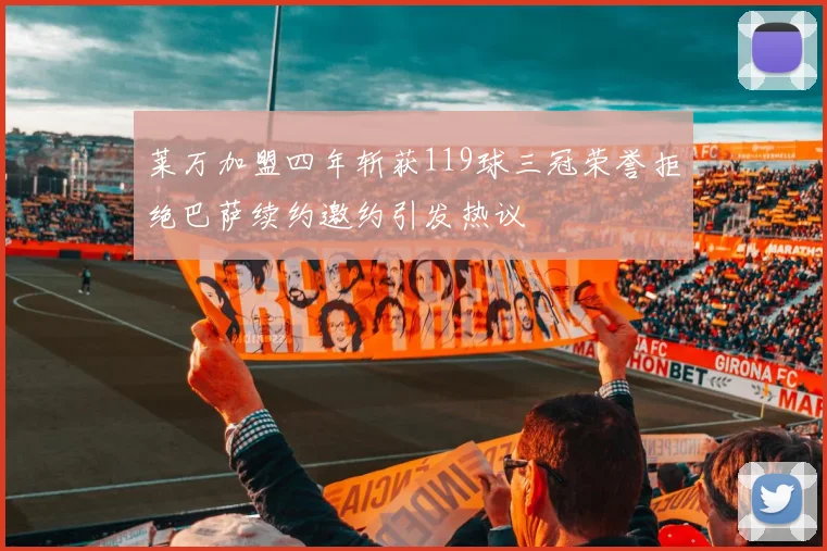 莱万加盟四年斩获119球三冠荣誉拒绝巴萨续约邀约引发热议