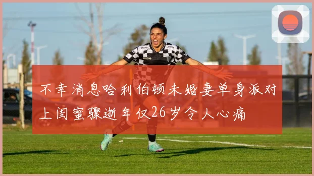 不幸消息哈利伯顿未婚妻单身派对上闺蜜骤逝年仅26岁令人心痛