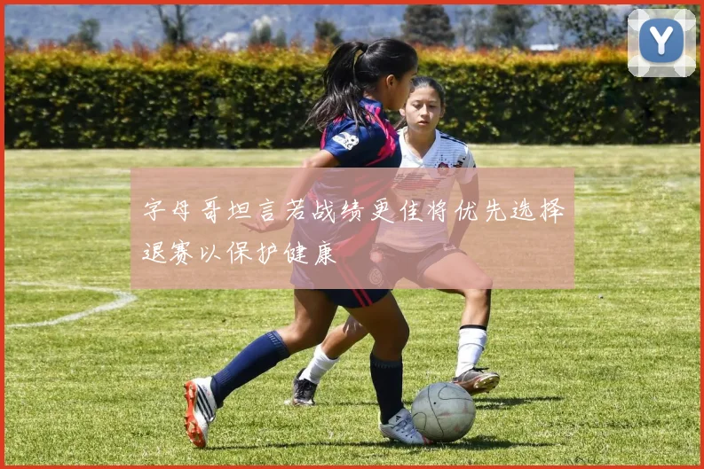 字母哥坦言若战绩更佳将优先选择退赛以保护健康